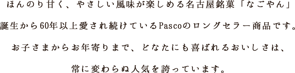 ほんのり甘く、やさしい風味が楽しめる名古屋銘菓「なごやん」誕生から60年以上愛され続けているPascoのロングセラー商品です。ほんのり甘く、やさしい風味。お子さまからお年寄りまで、どなたにも喜ばれるおいしさは、常に変わらぬ人気を誇っています。