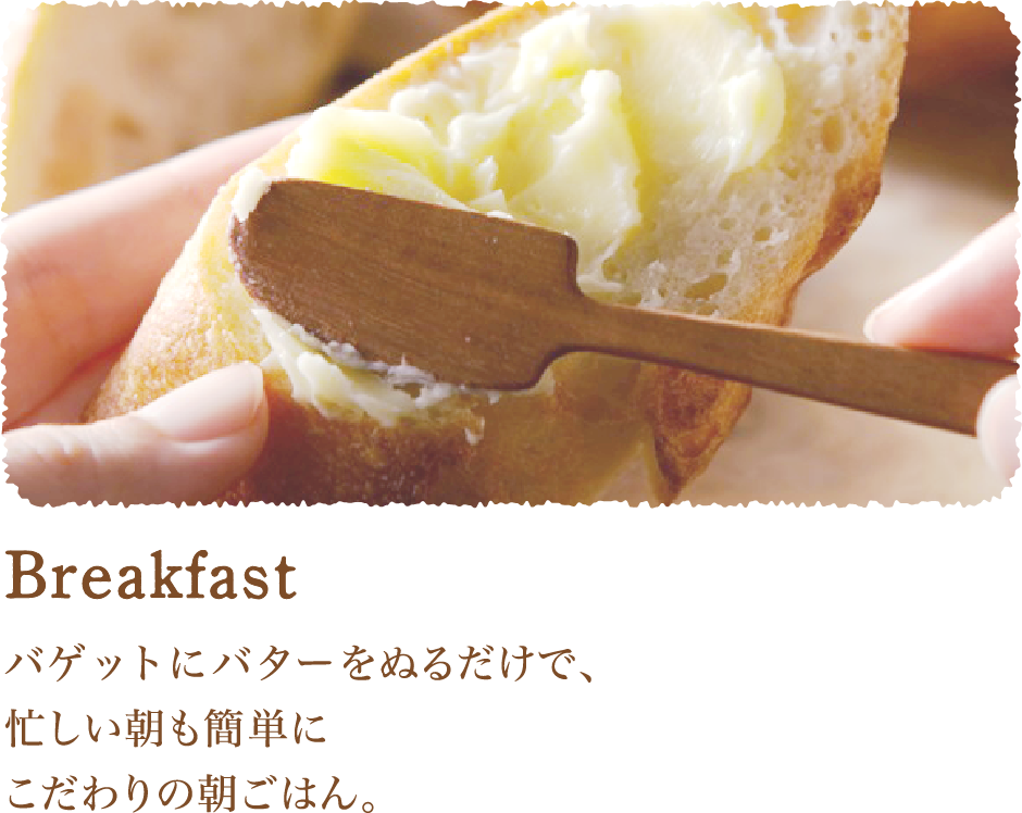 Breakfast バゲットにバターを塗るだけで、忙しい朝も簡単にこだわりの朝ごはん。