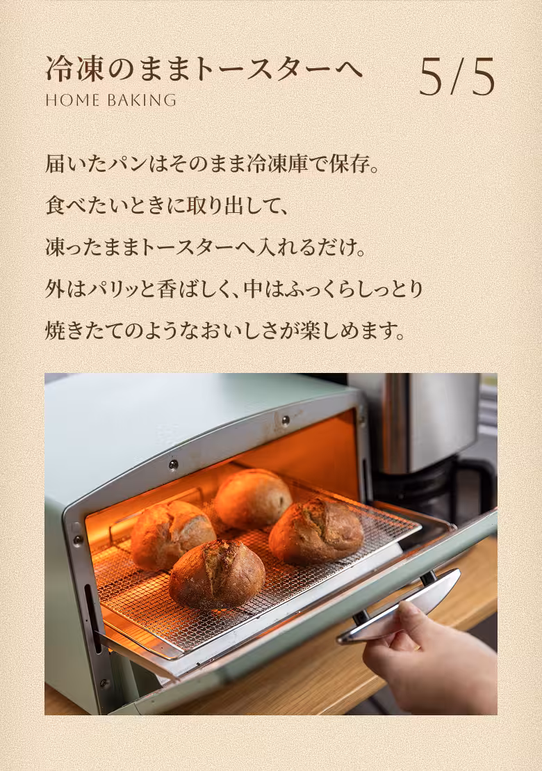 5/5 冷凍のままトースターへ HOME BAKING 届いたパンはそのまま冷凍庫で保存。食べたいときに取り出して、凍ったままトースターへ入れるだけ。外はパリッと香ばしく、中はふっくらしっとり — 焼きたてのようなおいしさが楽しめます。