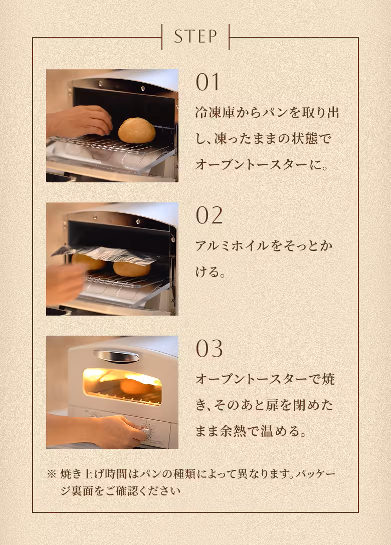 STEP 01 冷凍庫からパンを取り出し、凍ったままの状態でオーブントースターに。 STEP 02 アルミホイルをそっとかける。 STEP 03 オーブントースターで焼き、そのあと扉を閉めたまま余熱で温める。 ※焼き上げ時間はパンの種類によって異なります。パッケージ裏面をご確認ください