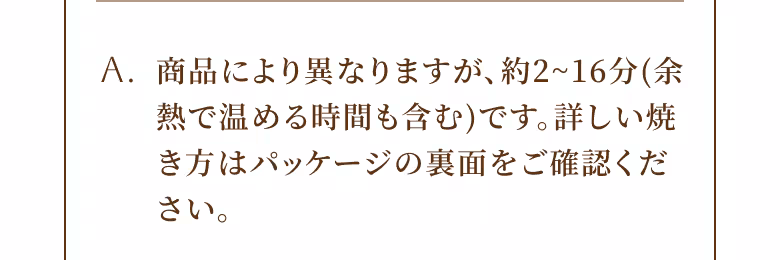 A. 商品により異なりますが、約2〜16分（余熱で温める時間も含む）です。詳しい焼き方はパッケージの裏面をご確認ください。