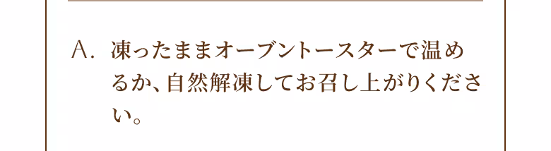 A. 凍ったままオーブントースターで温めるか、自然解凍してお召し上がりください。