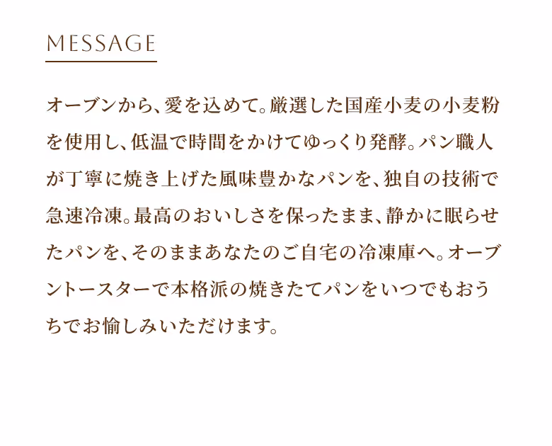 MESSAGE オーブンから、愛を込めて。厳選した国産小麦の小麦粉を使用し、低温で時間をかけてゆっくり発酵。パン職人が丁寧に焼き上げた風味豊かなパンを、独自の技術で急速冷凍。最高のおいしさを保ったまま、静かに眠らせたパンを、そのままあなたのご自宅の冷凍庫へ。オーブントースターで本格派の焼きたてパンをいつでもおうちでお愉しみいただけます。