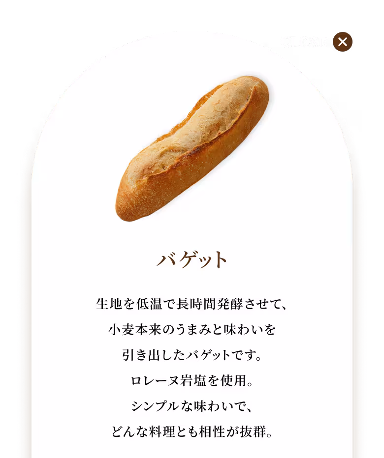 生地を低温で長時間発酵させて、小麦本来のうまみと味わいを引き出したバゲットです。ロレーヌ岩塩を使用。シンプルな味わいで、どんな料理とも相性が抜群。