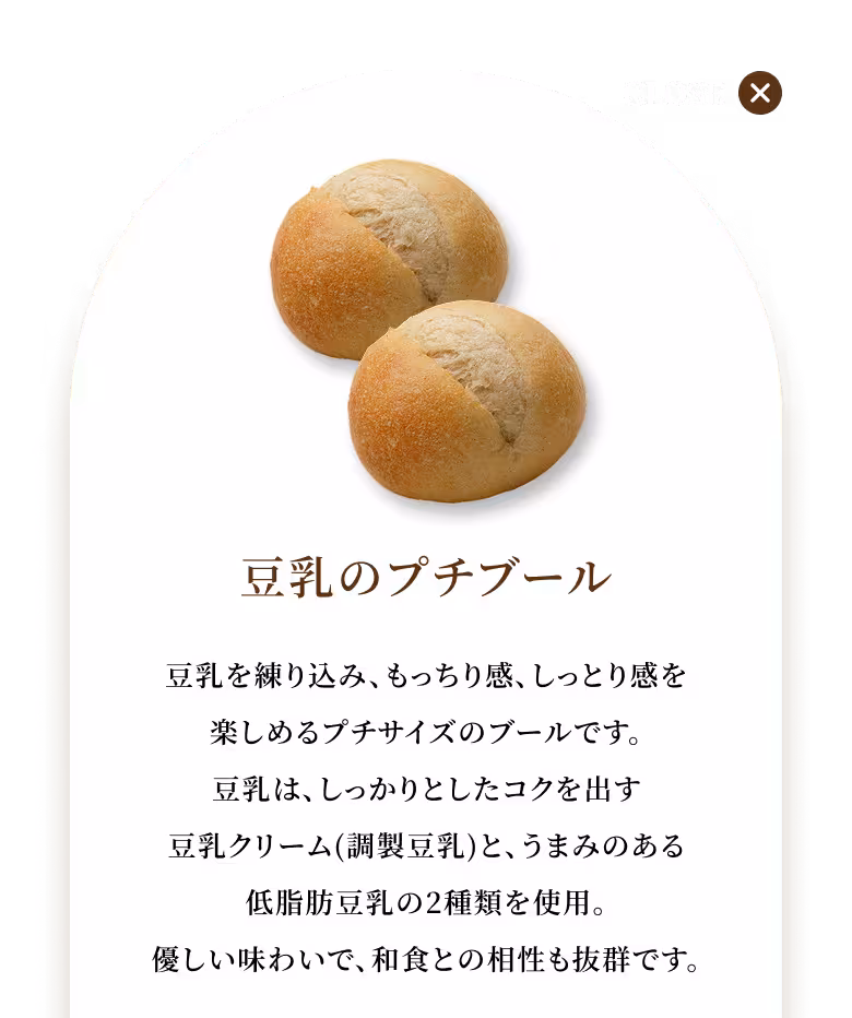豆乳を練り込み、もっちり感、しっとり感を楽しめるプチサイズのブールです。豆乳は、しっかりとしたコクを出す豆乳クリーム(調製豆乳)と、うまみのある低脂肪豆乳の2種類を使用。優しい味わいで、和食との相性も抜群です。
