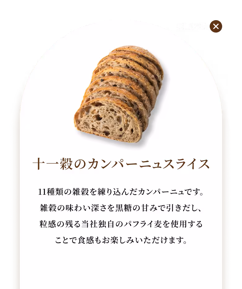 11種類の雑穀を練り込んだカンパーニュです。雑穀の味わい深さを黒糖の甘みで引きだし、粒感の残る当社独自のパフライ麦を使用することで食感もお楽しみいただけます。