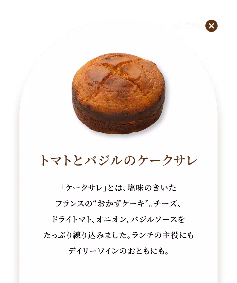「ケークサレ」とは、塩味のきいたフランスの“おかずケーキ”。チーズ、ドライトマト、オニオン、バジルソースをたっぷり練り込みました。ランチの主役にもデイリーワインのおともにも。