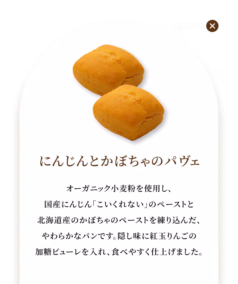 オーガニック小麦粉を使用し、国産にんじん「こいくれない」のペーストと北海道産のかぼちゃのペーストを練り込んだ、やわらかなパンです。隠し味に紅玉りんごの加糖ピューレを入れ、食べやすく仕上げました。