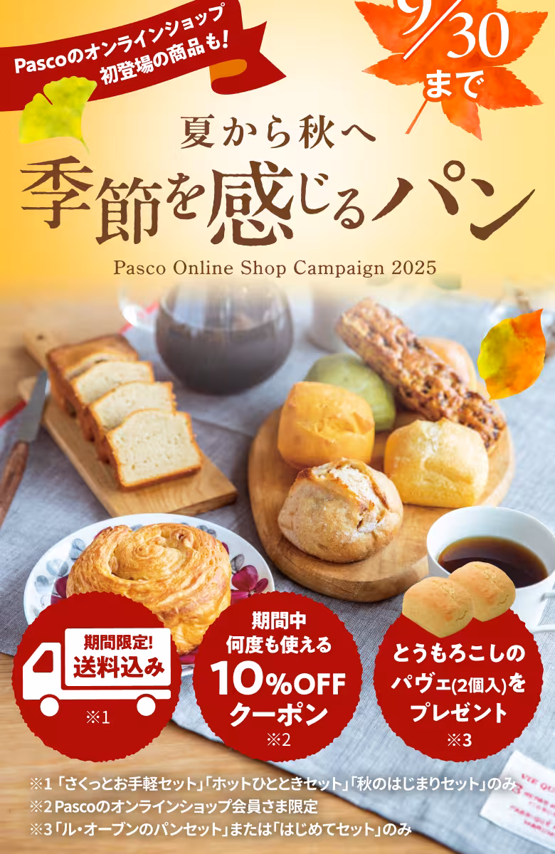 夏から秋へ 季節を感じるパン Pasco Online Shop Campaign 2025 9/30まで Pascoのオンラインショップ初登場の商品も！ 期間限定！送料込み※1 期間中何度も使える10％OFFクーポン※2 とうもろこしのパヴェ（2個入）をプレゼント※3 ※1「さくっとお手軽セット」「ホットひとときセット」「秋のはじまりセット」のみ ※2Pascoのオンラインショップ会員さま限定 ※3「ル・オーブンのパンセット」または「はじめてセット」のみ