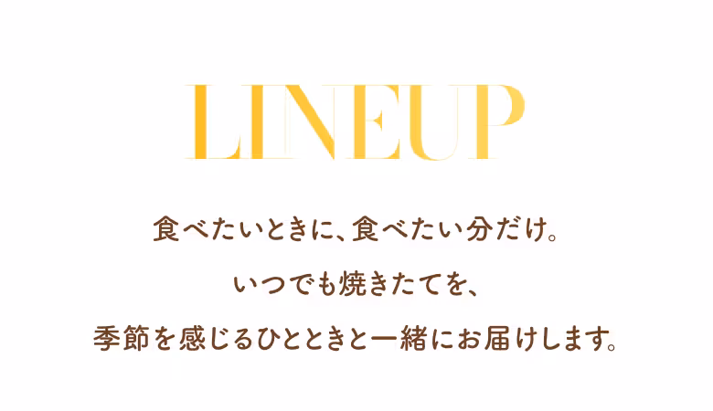 LINEUP 食べたいときに、食べたい分だけ。いつでも焼きたてを、季節を感じるひとときと一緒にお届けします。