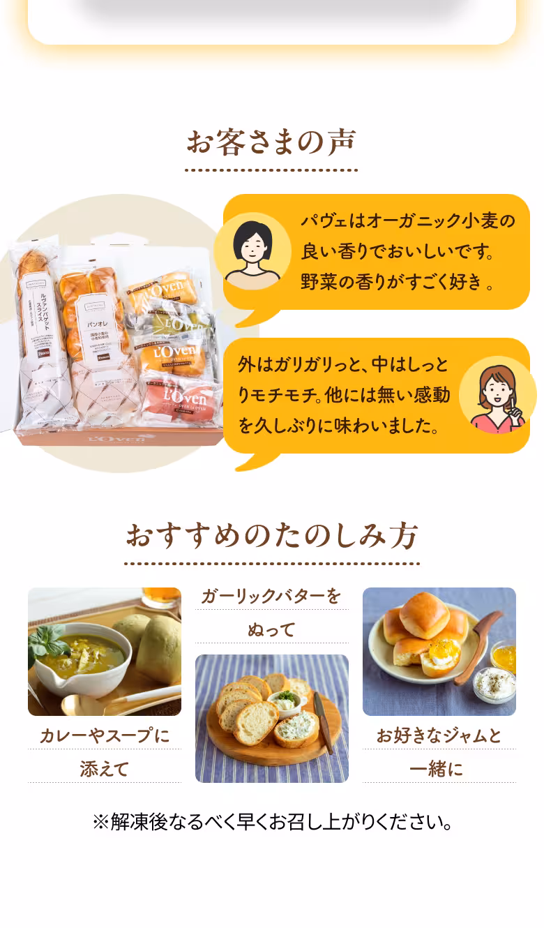 お客さまの声 パヴェはオーガニック小麦の 良い香りでおいしいです。 野菜の香りがすごく好き。 外はガリガリっと、中はしっとりモチモチ。他には無い感動を久しぶりに味わいました。 おすすめのたのしみ方 カレーやスープに添えて ガーリックバターをぬって お好きなジャムと一緒に ※解凍後なるべく早くお召し上がりください。