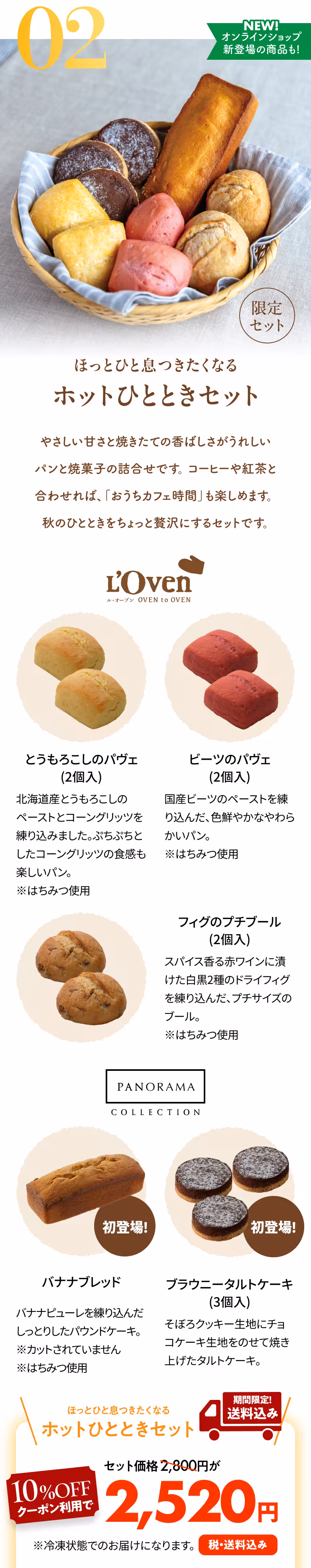 02 NEW! オンラインショップ新登場の商品も! 限定セット ほっとひと息つきたくなる ホットひとときセット やさしい甘さと焼きたての香ばしさがうれしいパンと焼菓子の詰合せです。コーヒーや紅茶と合わせれば、「おうちカフェ時間」も楽しめます。秋のひとときをちょっと贅沢にするセットです。 L'Oven ル・オーブン OVEN to OVEN とうもろこしのパヴェ（2個入） 北海道産とうもろこしのペーストとコーングリッツを練り込みました。ぷちぷちとしたコーングリッツの食感も楽しいパン。※はちみつ使用 ビーツのパヴェ（2個入） 国産ビーツのペーストを練り込んだ、色鮮やかなやわらかいパン。※はちみつ使用 フィグのプチブール（2個入） スパイス香る赤ワインに漬けた白黒2種のドライフィグを練り込んだ、プチサイズのブール。※はちみつ使用 PANORAMA COLLECTION 初登場！ バナナブレッド バナナピューレを練り込んだしっとりしたパウンドケーキ。※カットされていません※はちみつ使用 初登場！ ブラウニータルト（3個入） そぼろクッキー生地にチョコケーキ生地をのせて焼き上げたタルトケーキ。 ほっとひと息つきたくなる ホットひとときセット 期間限定！送料込み セット価格2,800円が10%OFFクーポン利用で2,520円 税・送料込み ※冷凍状態でのお届けになります。