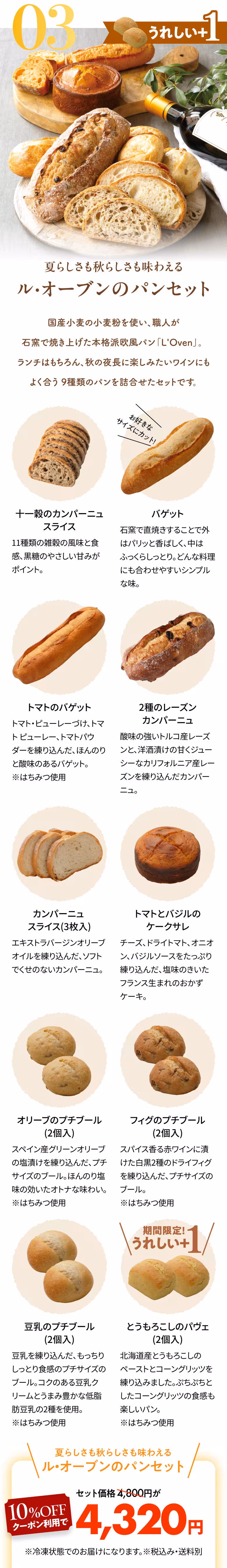 03 うれしい+1 夏らしさも秋らしさも味わえる ル・オーブンのパンセット 国産小麦の小麦粉を使い、職人が石窯で焼き上げた本格派欧風パン「L'Oven」。ランチはもちろん、秋の夜長に楽しみたいワインにもよく合う9種類のパンを詰合せたセットです。 十一穀のカンパーニュスライス 11種類の雑穀の風味と食感、黒糖のやさしい甘みがポイント。 バゲット お好きなサイズにカット！ 石窯で直焼きすることで外はパリッと香ばしく、中はふっくらしっとり。どんな料理にも合わせやすいシンプルな味。 トマトのバゲット トマト・ピューレーづけ、トマト ピューレー、トマトパウダーを練り込んだ、ほんのりと酸味のあるバゲット。※はちみつ使用 2種のレーズンカンパーニュ 酸味の強いトルコ産レーズンと、洋酒漬けの甘くジューシーなカリフォルニア産レーズンを練り込んだカンパーニュ。 カンパーニュ スライス（3枚入） エキストラバージンオリーブオイルを練り込んだ、ソフトでくせのないカンパーニュ。 トマトとバジルのケークサレ チーズ、ドライトマト、オニオン、バジルソースをたっぷり練り込んだ、塩味のきいたフランス生まれのおかずケーキ。 オリーブのプチブール（2個入） スペイン産グリーンオリーブの塩漬けを練り込んだ、プチサイズのブール。ほんのり塩味の効いたオトナな味わい。※はちみつ使用 フィグのプチブール（2個入） スパイス香る赤ワインに漬けた白黒2種のドライフィグを練り込んだ、プチサイズのブール。　※はちみつ使用 豆乳のプチブール（2個入） 豆乳を練り込んだ、もっちりしっとり食感のプチサイズのブール。コクのある豆乳クリームとうまみ豊かな低脂肪豆乳の2種を使用。※はちみつ使用 期間限定!うれしい+1 とうもろこしのパヴェ（2個入） 北海道産とうもろこしのペーストとコーングリッツを練り込みました。ぷちぷちとしたコーングリッツの食感も楽しいパン。※はちみつ使用 夏らしさも秋らしさも味わえる ル・オーブンのパンセット セット価格4,800円が10%OFFクーポン利用で4,320円 ※冷凍状態でのお届けになります。※税込み・送料別