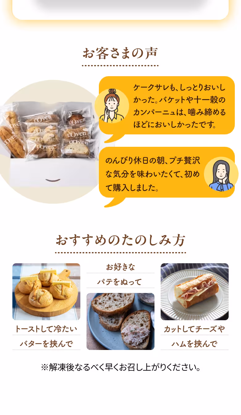 お客さまの声 ケークサレも、しっとりおいしかった。バケットや十一穀のカンパーニュは、噛み締めるほどにおいしかったです。 のんびり休日の朝、プチ贅沢な気分を味わいたくて、初めて購入しました。 おすすめのたのしみ方 トーストして冷たいバターを挟んで お好きなパテをぬって カットしてチーズやハムを挟んで ※解凍後なるべく早くお召し上がりください。