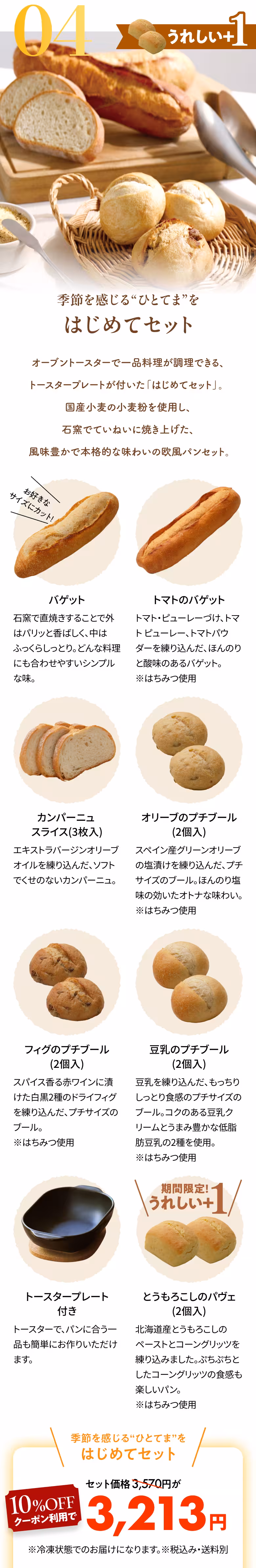04 うれしい+1 季節を感じる“ひとてま”を はじめてセット オーブントースターで一品料理が調理できる、トースタープレートが付いた「はじめてセット」。国産小麦の小麦粉を使用し、石窯でていねいに焼き上げた、風味豊かで本格的な味わいの欧風パンセット。 バゲット お好きなサイズにカット！ 石窯で直焼きすることで外はパリッと香ばしく、中はふっくらしっとり。どんな料理にも合わせやすいシンプルな味。 トマトのバゲット トマト・ピューレーづけ、トマト ピューレー、トマトパウダーを練り込んだ、ほんのりと酸味のあるバゲット。※はちみつ使用 カンパーニュスライス（3枚入） エキストラバージンオリーブオイルを練り込んだ、ソフトでくせのないカンパーニュ。 オリーブのプチブール（2個入） スペイン産グリーンオリーブの塩漬けを練り込んだ、プチサイズのブール。ほんのり塩味の効いたオトナな味わい。※はちみつ使用 フィグのプチブール（2個入） スパイス香る赤ワインに漬けた白黒2種のドライフィグを練り込んだ、プチサイズのブール。※はちみつ使用 豆乳のプチブール（2個入） 豆乳を練り込んだ、もっちりしっとり食感のプチサイズのブール。コクのある豆乳クリームとうまみ豊かな低脂肪豆乳の2種を使用。※はちみつ使用 トースタープレート付き トースターで、パンに合う一品も簡単にお作りいただけます。 期間限定!うれしい+1 とうもろこしのパヴェ（2個入） 北海道産とうもろこしのペーストとコーングリッツを練り込みました。ぷちぷちとしたコーングリッツの食感も楽しいパン。※はちみつ使用 季節を感じる“ひとてま”を はじめてセット セット価格3,570円が10%OFFクーポン利用で3,213円 ※冷凍状態でのお届けになります。※税込み・送料別