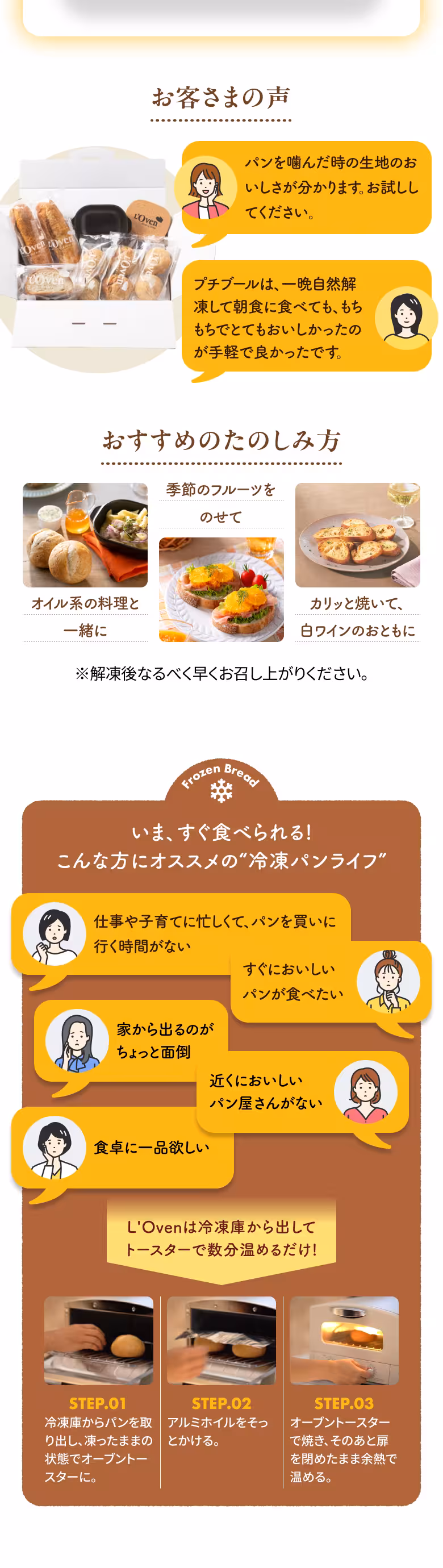 お客さまの声 パンを噛んだ時の生地のおいしさが分かります。お試ししてください。 プチブールは、一晩自然解凍して朝食に食べても、もちもちでとてもおいしかったのが手軽で良かったです。 おすすめのたのしみ方 オイル系の料理と一緒に 季節のフルーツをのせて カリッと焼いて、白ワインのおともに ※解凍後なるべく早くお召し上がりください。 Frozen Bread いま、すぐ食べられる！ こんな方にオススメの“冷凍パンライフ” 仕事や子育てに忙しくて、パンを買いに行く時間がない すぐにおいしいパンが食べたい 家から出るのがちょっと面倒 近くにおいしいパン屋さんがない 食卓に一品欲しい L'Ovenは冷凍庫から出してトースターで数分温めるだけ！ STEP.01 冷凍庫からパンを取り出し、凍ったままの状態でオーブントースターに。 STEP.02 アルミホイルをそっとかける。 STEP.03 オーブントースターで焼き、そのあと扉を閉めたまま余熱で温める。