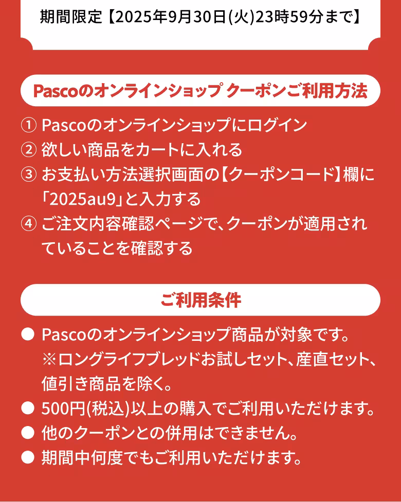 期間限定 【2025年9月30日（火）23時59分まで】 Pascoのオンラインショップ クーポンご利用方法 ①Pascoのオンラインショップにログイン ②欲しい商品をカートに入れる ③お支払い方法選択画面の【クーポンコード】欄に「2025au9」と入力する ④ご注文内容確認ページで、クーポンが適用されていることを確認する ご利用条件 ●Pascoのオンラインショップ商品が対象です。※ロングライフブレッドお試しセット、産直セット、値引き商品を除く。 ●500円(税込)以上の購入でご利用いただけます。 ●他のクーポンとの併用はできません。 ●期間中何度でもご利用いただけます。