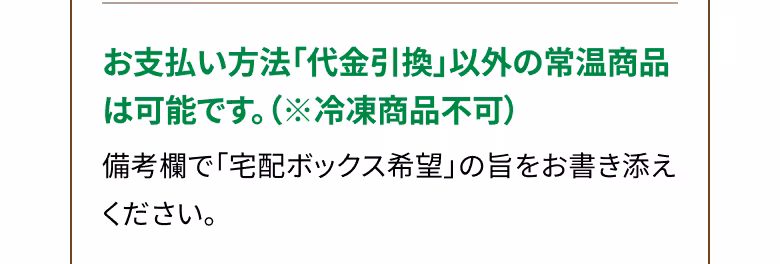 お支払い方法「代金引換」以外の常温商品は可能です。（※冷凍商品不可） 備考欄で「宅配ボックス希望」の旨をお書き添えください。