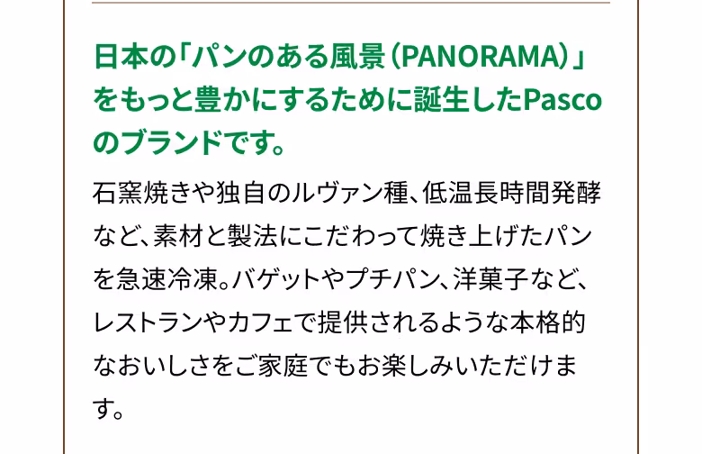 日本の「パンのある風景（PANORAMA）」をもっと豊かにするために誕生したPascoのブランドです。 石窯焼きや独自のルヴァン種、低温長時間発酵など、素材と製法にこだわって焼き上げたパンを急速冷凍。バゲットやプチパン、洋菓子など、レストランやカフェで提供されるような本格的なおいしさをご家庭でもお楽しみいただけます。