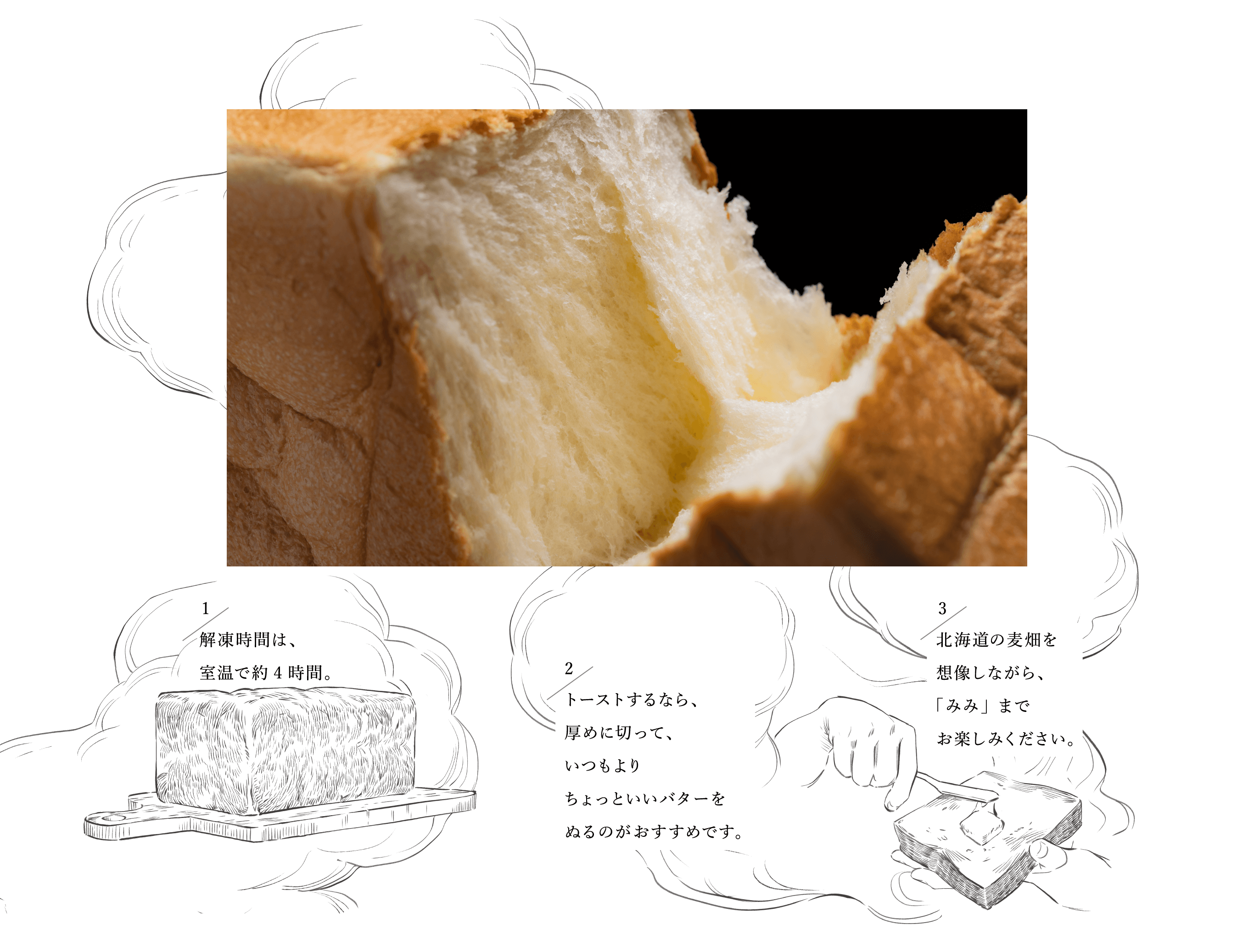 食パンのお召し上がり方 1 解凍時間は、室温で約4時間。2 トーストするなら、厚めに切って、いつもよりちょっといいバターをぬるのがおすすめです。3 北海道の麦畑を想像しながら、「みみ」までお楽しみください。