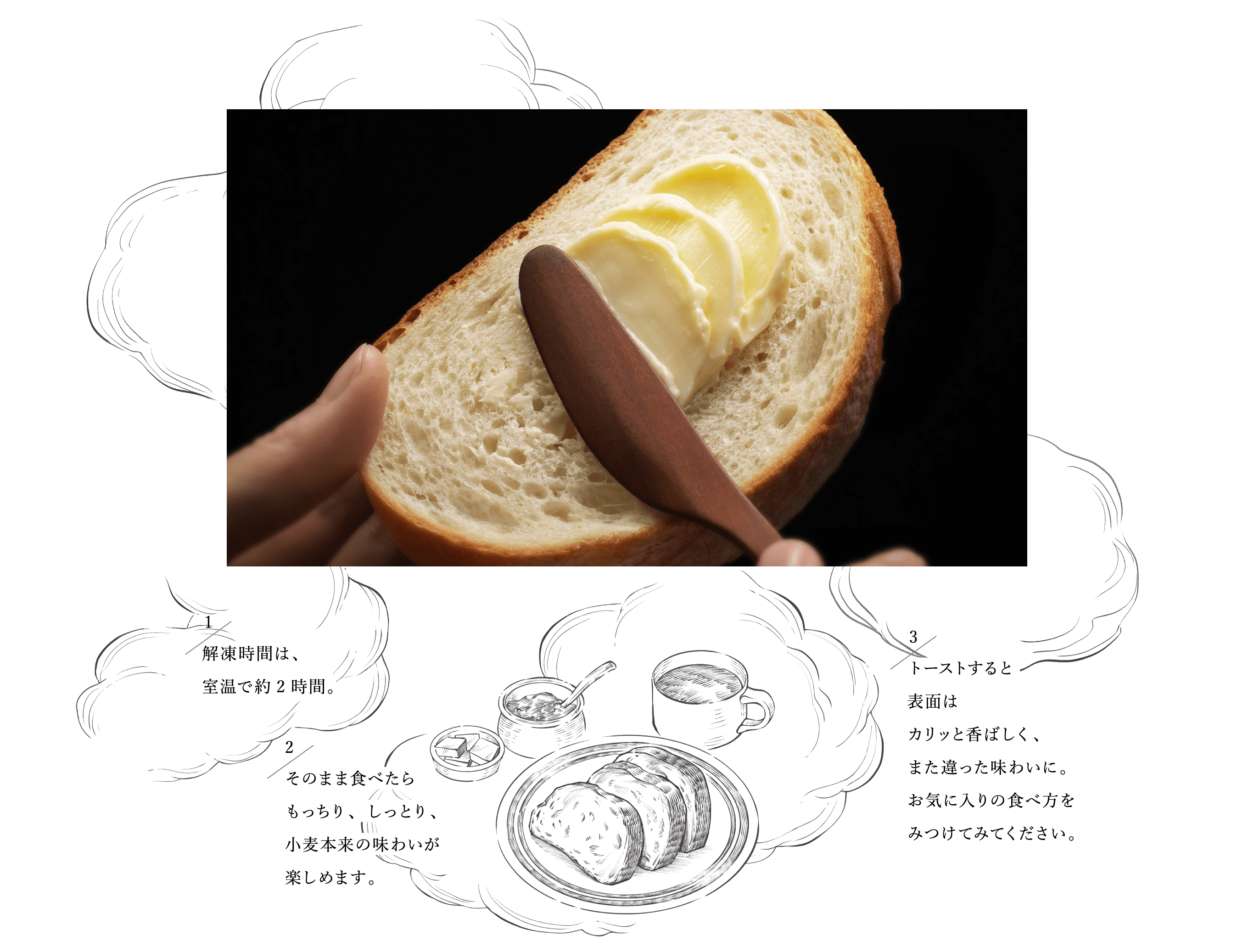 ハースのお召し上がり方 1 解凍時間は、室温で約2時間。2 そのまま食べたらもっちり、しっとり、小麦本来の味わいが楽しめます。3 トーストすると表面はカリッと香ばしく、また違った味わいに。お気に入りの食べ方をみつけてみてください。