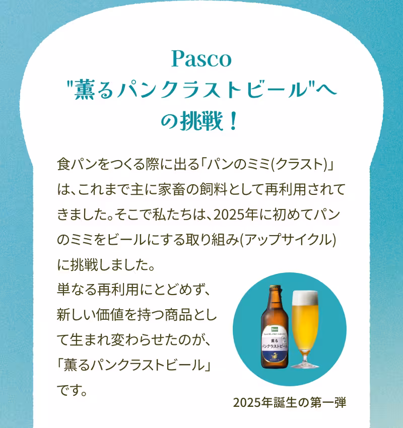 Pasco“薫るパンクラストビール”への挑戦！ 食パンをつくる際に出る「パンのミミ（クラスト）」は、これまで主に家畜の飼料として再利用されてきました。そこで私たちは、2025年に初めてパンのミミをビールにする取り組み（アップサイクル）に挑戦しました。単なる再利用にとどめず、新しい価値を持つ商品として生まれ変わらせたのが、「薫るパンクラストビール」です。 2025年誕生の第一弾