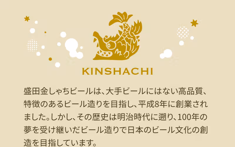 盛田金しゃちビールは、大手ビールにはない高品質、特徴のあるビール造りを目指し、平成8年に創業されました。しかし、その歴史は明治時代に遡り、100年の夢を受け継いだビール造りで日本のビール文化の創造を目指しています。