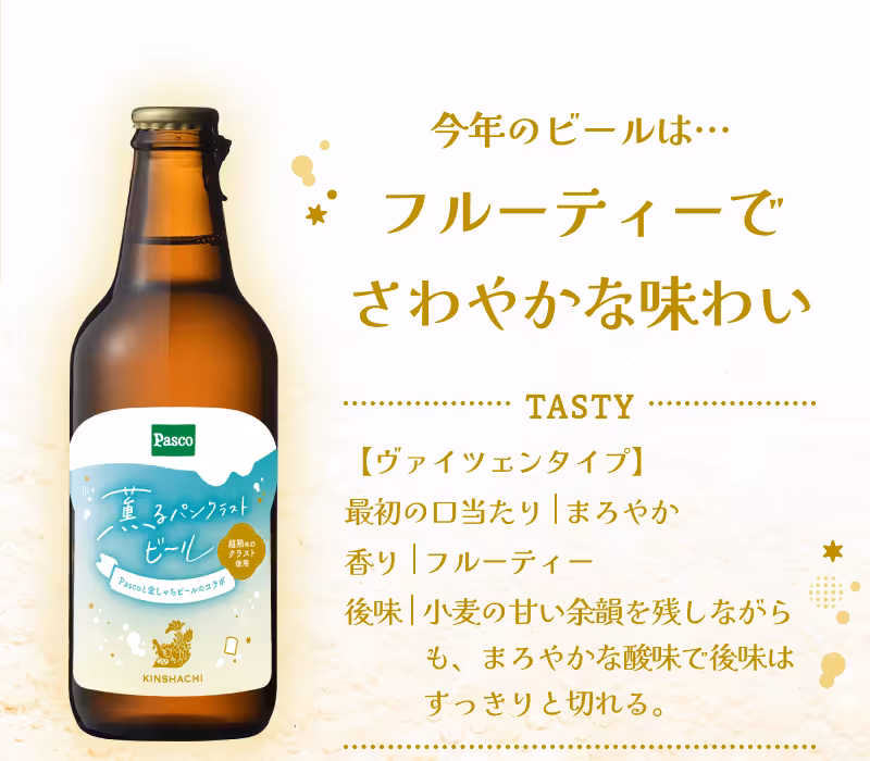 今年のビールは… フルーティーでさわやかな味わい TASTY 【ヴァイツェンタイプ】 最初の口当たり|まろやか 香り|フルーティー 後味|小麦の甘い余韻を残しながらも、まろやかな酸味で後味はすっきりと切れる。
