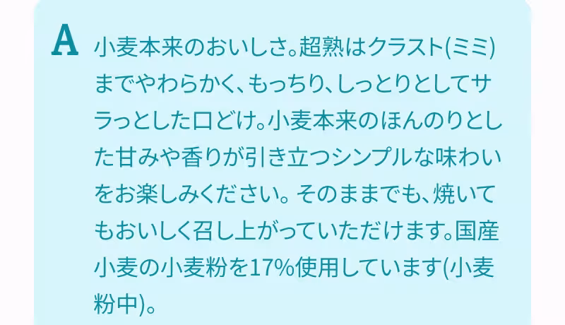 A. 小麦本来のおいしさ。超熟はクラスト（ミミ）までやわらかく、もっちり、しっとりとしてサラっとした口どけ。小麦本来のほんのりとした甘みや香りが引き立つシンプルな味わいをお楽しみください。 そのままでも、焼いてもおいしく召し上がっていただけます。国産小麦の小麦粉を17％使用しています（小麦粉中）。