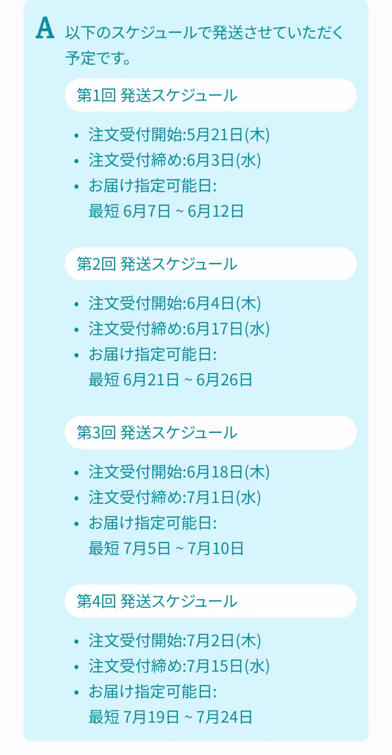 A. 以下のスケジュールで発送させていただく予定です。 第1回 発送スケジュール 注文受付開始：5月21日（木） 注文受付締め：6月3日（水） お届け指定可能日：最短 6月7日 ～ 6月12日 第2回 発送スケジュール 注文受付開始：6月4日（木） 注文受付締め：6月17日（水） お届け指定可能日：最短 6月21日 ～ 6月26日 第3回 発送スケジュール 注文受付開始：6月18日（木） 注文受付締め：7月1日（水） お届け指定可能日：最短 7月5日 ～ 7月10日 第4回 発送スケジュール 注文受付開始：7月2日（木） 注文受付締め：7月15日（水） お届け指定可能日：最短 7月19日 ～ 7月24日
