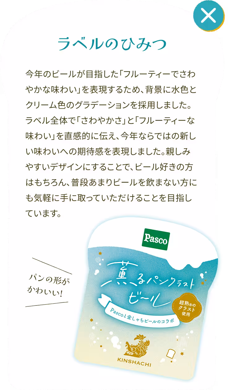 パンの形がかわいい! ラベルのひみつ 今年のビールが目指した「フルーティーでさわやかな味わい」を表現するため、背景に水色とクリーム色のグラデーションを採用しました。ラベル全体で「さわやかさ」と「フルーティーな味わい」を直感的に伝え、今年ならではの新しい味わいへの期待感を表現しました。親しみやすいデザインにすることで、ビール好きの方はもちろん、普段あまりビールを飲まない方にも気軽に手に取っていただけることを目指しています。