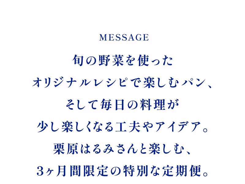 MESSAGE 旬の野菜を使ったオリジナルレシピで楽しむパン、そして毎日の料理が少し楽しくなる工夫やアイデア。栗原はるみさんと楽しむ、3ヶ月間限定の特別な定期便。