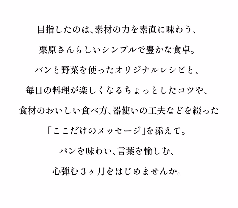 目指したのは、素材の力を素直に味わう、栗原さんらしいシンプルで豊かな食卓。パンと野菜を使ったオリジナルレシピと、毎日の料理が楽しくなるちょっとしたコツや、食材のおいしい食べ方、器使いの工夫などを綴った「ここだけのメッセージ」を添えて。パンを味わい、言葉を愉しむ、心弾む３ヶ月をはじめませんか。