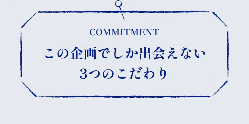 COMMITMENT この企画でしか出会えない3つのこだわり