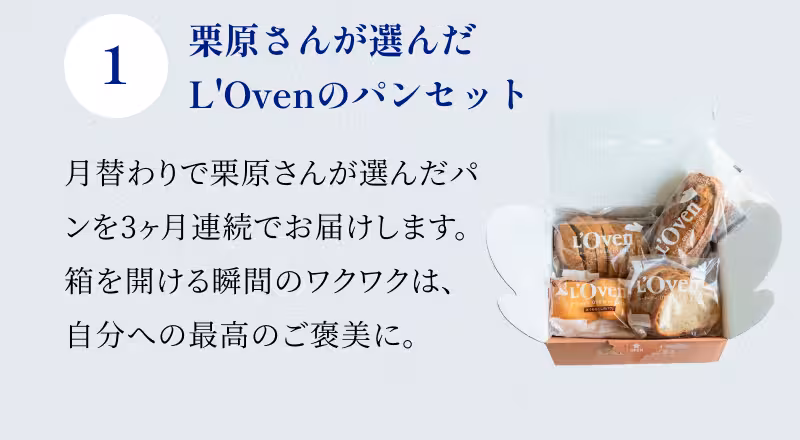 1 栗原さんが選んだL'Ovenのパンセット 月替わりで栗原さんが選んだパンを3ヶ月連続でお届けします。箱を開ける瞬間のワクワクは、自分への最高のご褒美に。