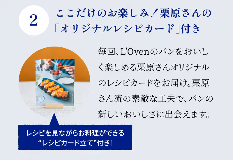 2 ここだけのお楽しみ！栗原さんの「オリジナルレシピカード」付き 毎回、L’Ovenのパンをおいしく楽しめる栗原さんオリジナルのレシピカードをお届け。栗原さん流の素敵な工夫で、パンの新しいおいしさに出会えます。レシピを見ながらお料理ができる“レシピカード立て”付き！