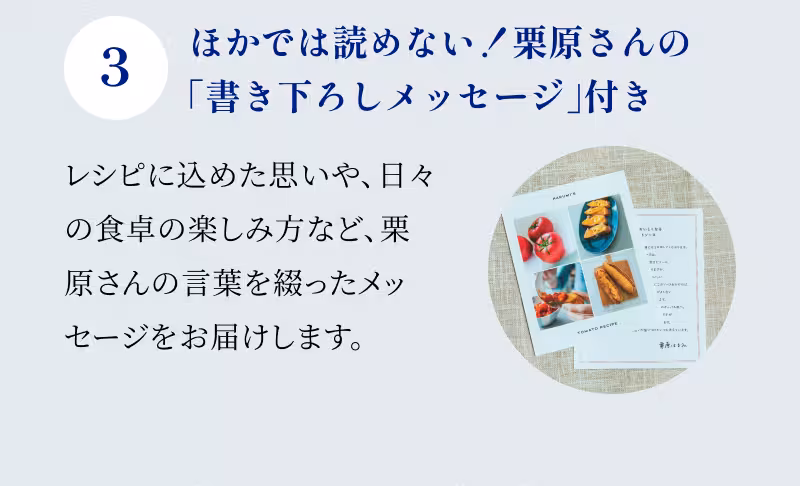 3 ほかでは読めない！栗原さんの「書き下ろしメッセージ」付き レシピに込めた思いや、日々の食卓の楽しみ方など、栗原さんの言葉を綴ったメッセージをお届けします。