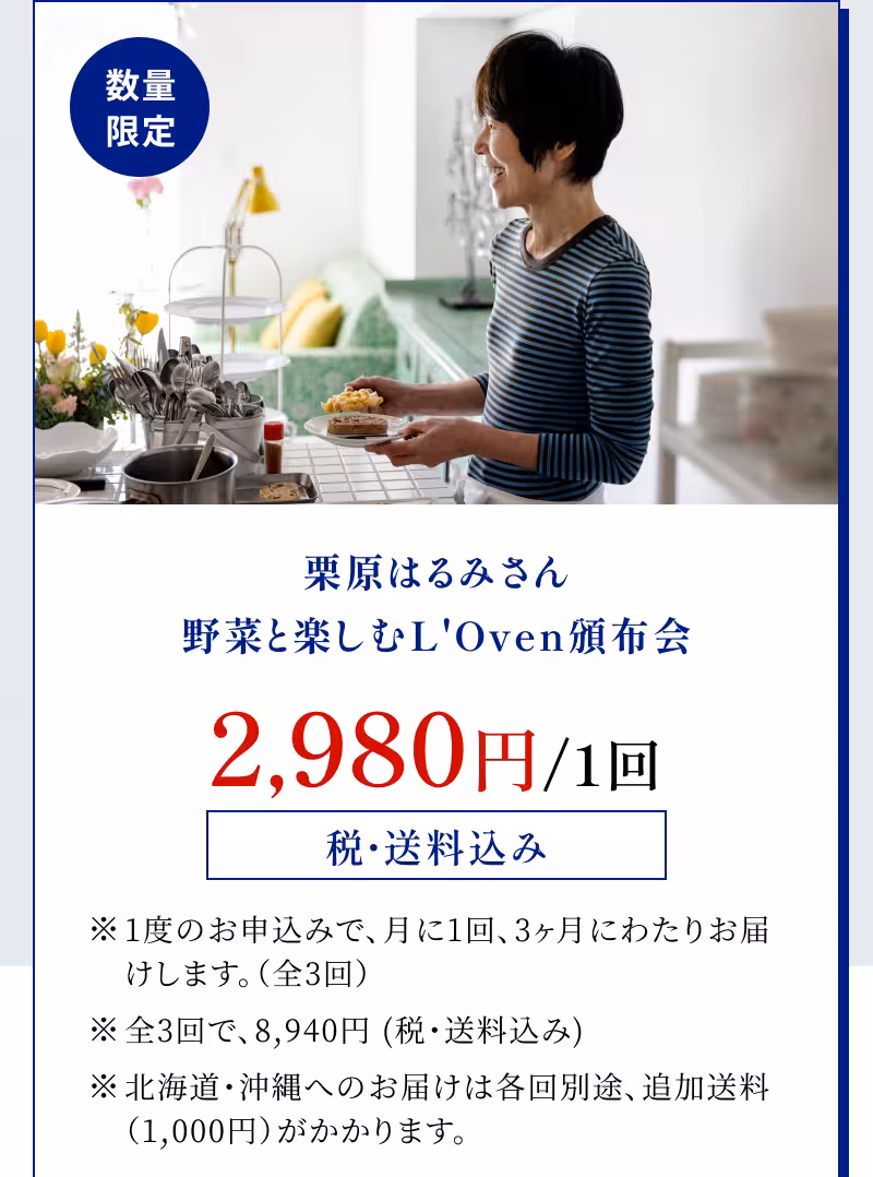 数量限定 栗原はるみさん 野菜と楽しむL'Oven頒布会 2,980円/1回 税・送料込み ※1度のお申込みで、月に1回、3ヶ月にわたりお届けします。（全3回） ※全3回で、8,940円 (税・送料込み) ※北海道・沖縄へのお届けは各回別途、追加送料（1,000円）がかかります。