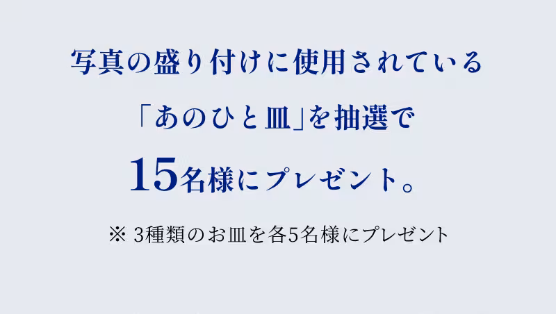 写真の盛り付けに使用されている「あのひと皿」を抽選で15名様にプレゼント。 ※3種類のお皿を各5名様にプレゼント