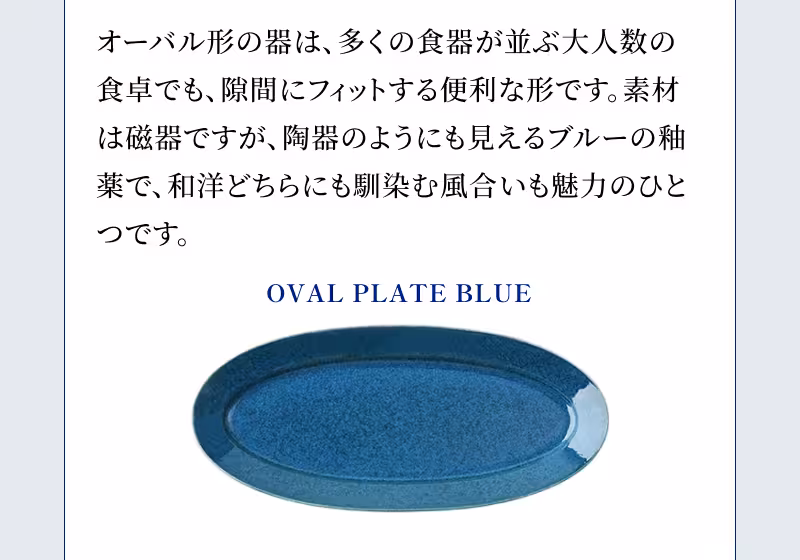 OVAL PLATE BLUE オーバル形の器は、多くの食器が並ぶ大人数の食卓でも、隙間にフィットする便利な形です。素材は磁器ですが、陶器のようにも見えるブルーの釉薬で、和洋どちらにも馴染む風合いも魅力のひとつです。