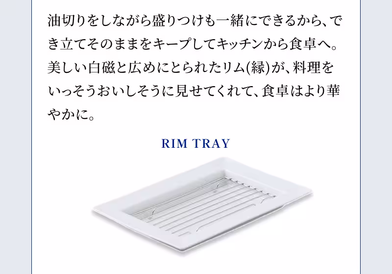 RIM TRAY 油切りをしながら盛りつけも一緒にできるから、でき立てそのままをキープしてキッチンから食卓へ。美しい白磁と広めにとられたリム（縁）が、料理をいっそうおいしそうに見せてくれて、食卓はより華やかに。