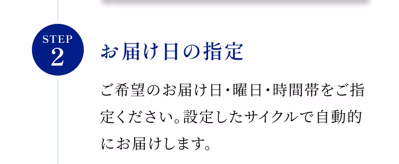 STEP2 お届け日の指定 ご希望のお届け日・曜日・時間帯をご指定ください。設定したサイクルで自動的にお届けします。