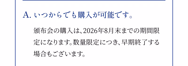 A.いつからでも購入が可能です。 頒布会の購入は、2026年8月末までの期間限定になります。数量限定につき、早期終了する場合もございます。