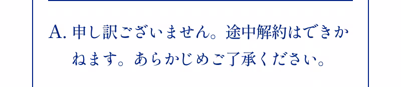 A.申し訳ございません。途中解約はできかねます。あらかじめご了承ください。
