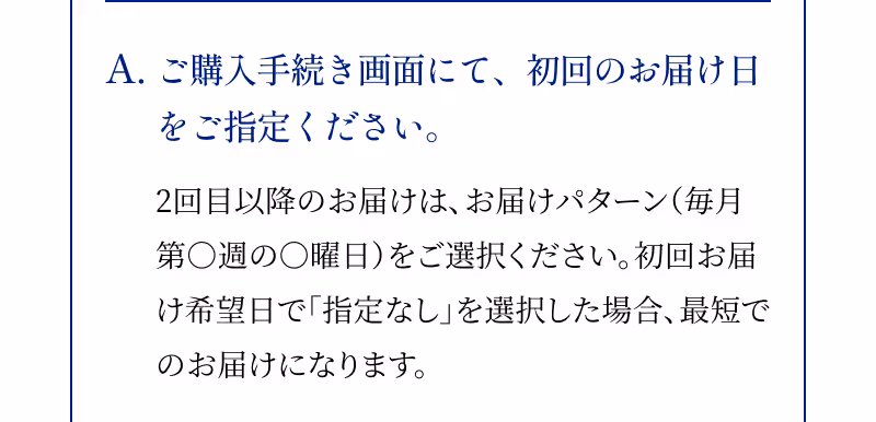A.ご購入手続き画面にて、初回のお届け日をご指定ください。 2回目以降のお届けは、お届けパターン（毎月第○週の○曜日）をご選択ください。初回お届け希望日で「指定なし」を選択した場合、最短でのお届けになります。