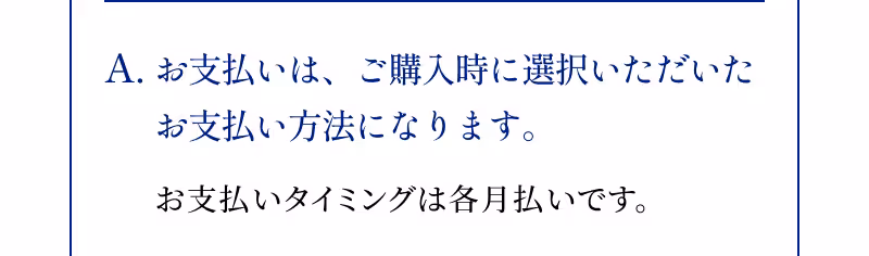A.お支払いは、ご購入時に選択いただいたお支払い方法になります。 お支払いタイミングは各月払いです。