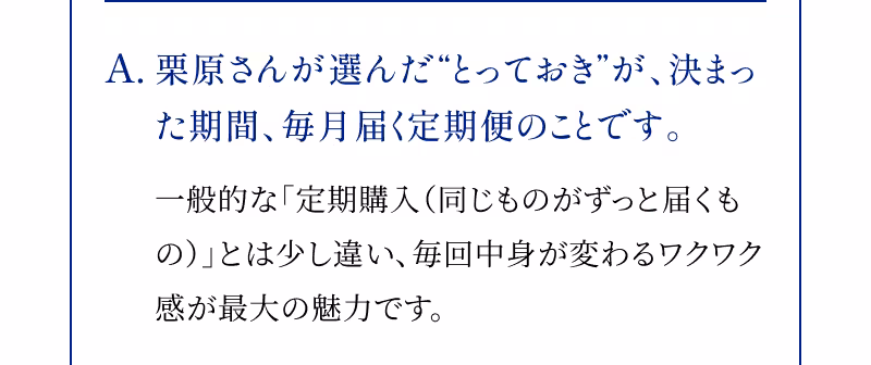 A.栗原さんが選んだ“とっておき”が、決まった期間、毎月届く定期便のことです。 一般的な「定期購入（同じものがずっと届くもの）」とは少し違い、毎回中身が変わるワクワク感が最大の魅力です。