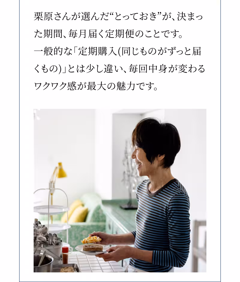 栗原さんが選んだ“とっておき”が、決まった期間、毎月届く定期便のことです。一般的な「定期購入（同じものがずっと届くもの）」とは少し違い、毎回中身が変わるワクワク感が最大の魅力です。