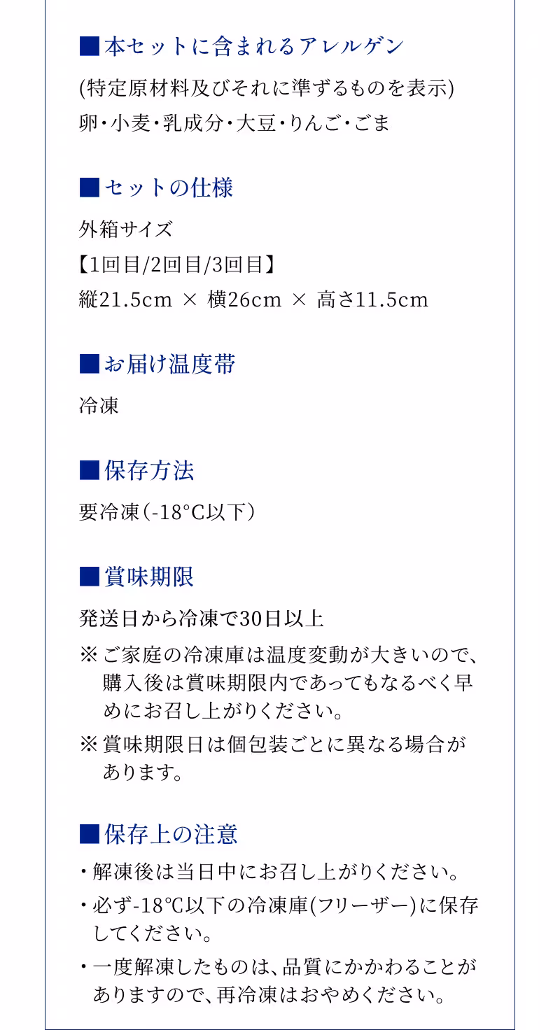 ■本セットに含まれるアレルゲン (特定原材料及びそれに準ずるものを表示)卵・小麦・乳成分・大豆・りんご・ごま ■セットの仕様 外箱サイズ【1回目/2回目/3回目】縦21.5cm × 横26cm × 高さ11.5cm ■お届け温度帯 冷凍 ■保存方法 要冷凍（-18°C以下） ■賞味期限 発送日から冷凍で30日以上 ※ご家庭の冷凍庫は温度変動が大きいので、購入後は賞味期限内であってもなるべく早めにお召し上がりください。 ※賞味期限日は個包装ごとに異なる場合があります。 ■保存上の注意 ・解凍後は当日中にお召し上がりください。 ・必ず-18℃以下の冷凍庫(フリーザー)に保存してください。 ・一度解凍したものは、品質にかかわることがありますので、再冷凍はおやめください。