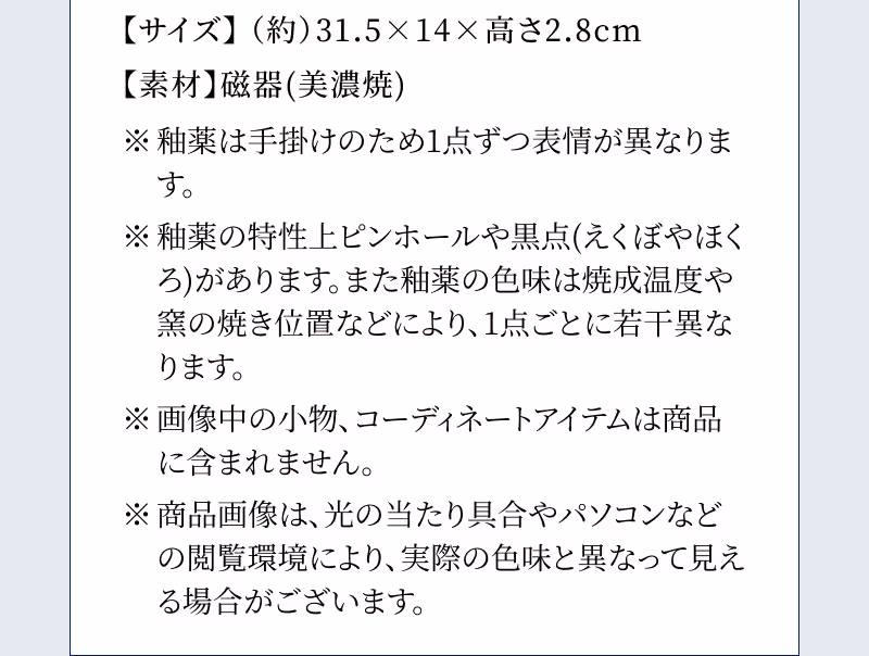 【サイズ】（約）31.5×14×高さ2.8cm 【素材】磁器(美濃焼) ※釉薬は手掛けのため1点ずつ表情が異なります。 ※釉薬の特性上ピンホールや黒点(えくぼやほくろ)があります。また釉薬の色味は焼成温度や窯の焼き位置などにより、１点ごとに若干異なります。 ※画像中の小物、コーディネートアイテムは商品に含まれません。 ※商品画像は、光の当たり具合やパソコンなどの閲覧環境により、実際の色味と異なって見える場合がございます。